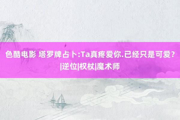 色酷电影 塔罗牌占卜:Ta真疼爱你.已经只是可爱？|逆位|权杖|魔术师