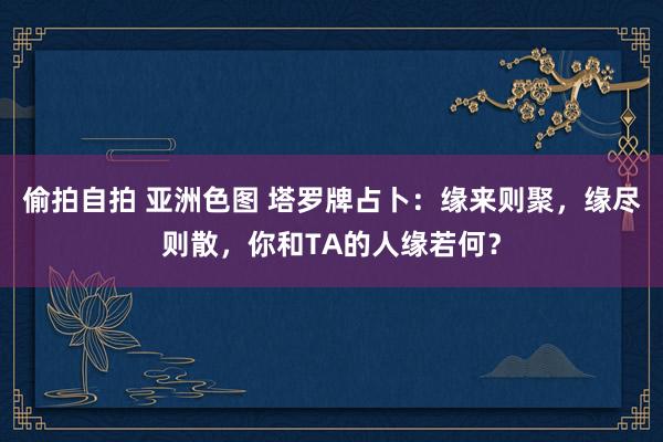 偷拍自拍 亚洲色图 塔罗牌占卜：缘来则聚，缘尽则散，你和TA的人缘若何？