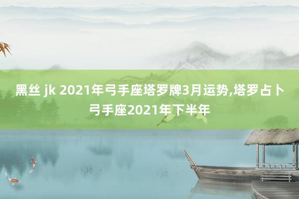 黑丝 jk 2021年弓手座塔罗牌3月运势，塔罗占卜弓手座2021年下半年