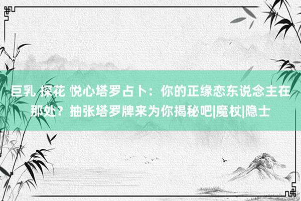 巨乳 探花 悦心塔罗占卜：你的正缘恋东说念主在那处？抽张塔罗牌来为你揭秘吧|魔杖|隐士