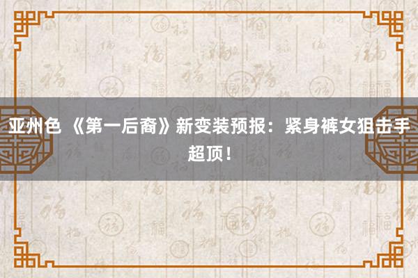 亚州色 《第一后裔》新变装预报：紧身裤女狙击手超顶！