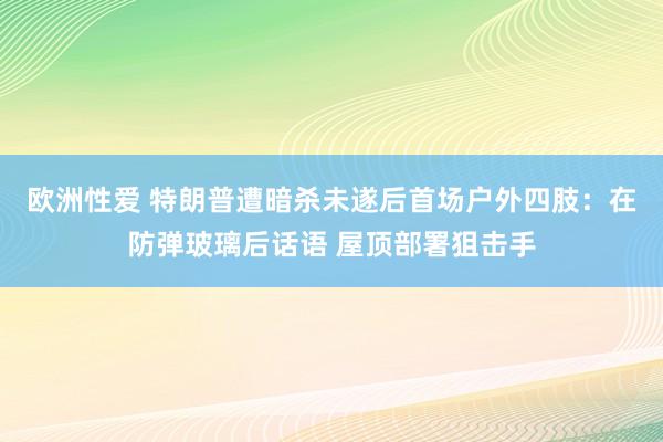 欧洲性爱 特朗普遭暗杀未遂后首场户外四肢：在防弹玻璃后话语 屋顶部署狙击手