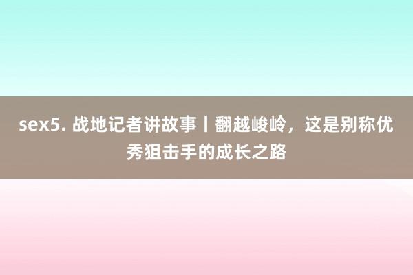 sex5. 战地记者讲故事丨翻越峻岭，这是别称优秀狙击手的成长之路