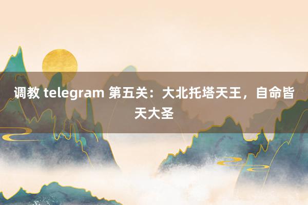 调教 telegram 第五关：大北托塔天王，自命皆天大圣