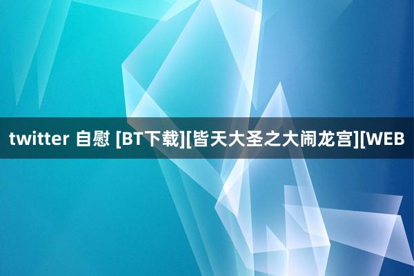 twitter 自慰 [BT下载][皆天大圣之大闹龙宫][WEB