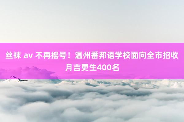 丝袜 av 不再摇号！温州番邦语学校面向全市招收月吉更生400名