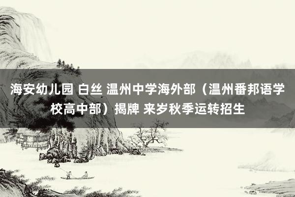 海安幼儿园 白丝 温州中学海外部（温州番邦语学校高中部）揭牌 来岁秋季运转招生