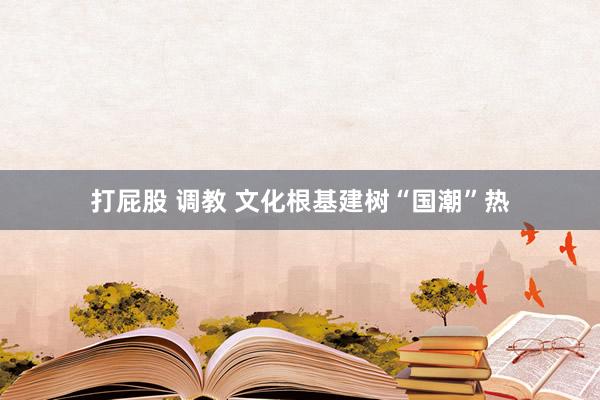 打屁股 调教 文化根基建树“国潮”热