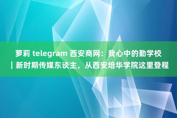 萝莉 telegram 西安商网：我心中的勤学校｜新时期传媒东谈主，从西安培华学院这里登程