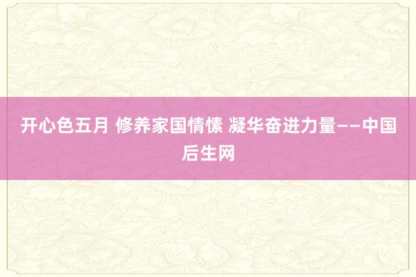 开心色五月 修养家国情愫 凝华奋进力量——中国后生网